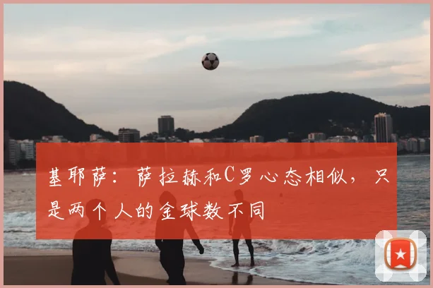 基耶萨:萨拉赫和C罗心态相似,只是两个人的金球数不同