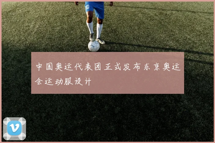 中国奥运代表团正式发布东京奥运会运动服设计